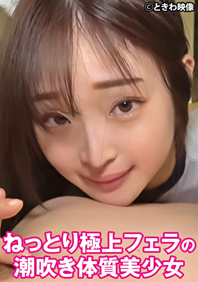 ねっとり極上フェラの潮吹き体質美少女497314